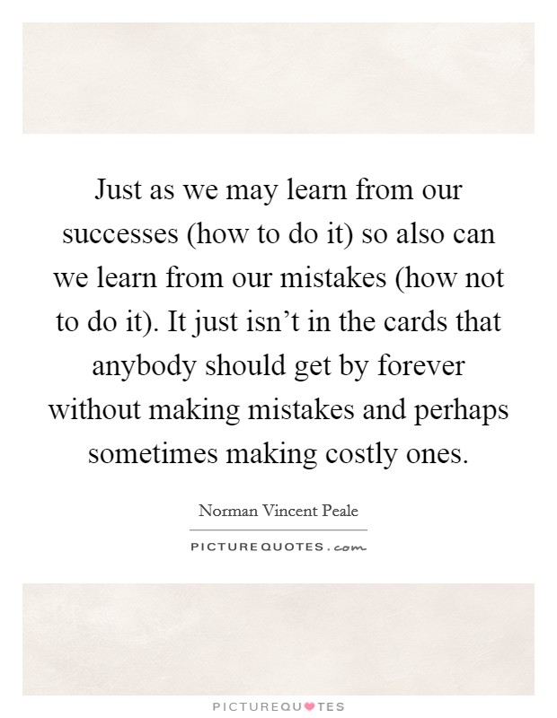 Just as we may learn from our successes (how to do it) so also can we learn from our mistakes (how not to do it). It just isn't in the cards that anybody should get by forever without making mistakes and perhaps sometimes making costly ones Picture Quote #1