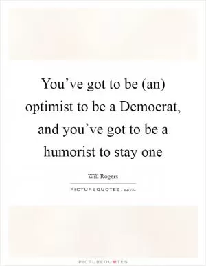 You’ve got to be (an) optimist to be a Democrat, and you’ve got to be a humorist to stay one Picture Quote #1