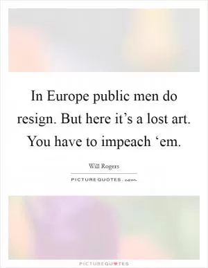 In Europe public men do resign. But here it’s a lost art. You have to impeach ‘em Picture Quote #1