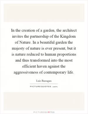 In the creation of a garden, the architect invites the partnership of the Kingdom of Nature. In a beautiful garden the majesty of nature is ever present, but it is nature reduced to human proportions and thus transformed into the most efficient haven against the aggressiveness of contemporary life Picture Quote #1