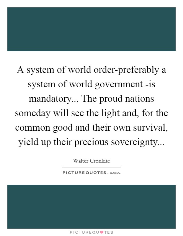 A system of world order-preferably a system of world government -is mandatory... The proud nations someday will see the light and, for the common good and their own survival, yield up their precious sovereignty Picture Quote #1