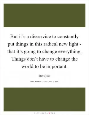 But it’s a disservice to constantly put things in this radical new light - that it’s going to change everything. Things don’t have to change the world to be important Picture Quote #1