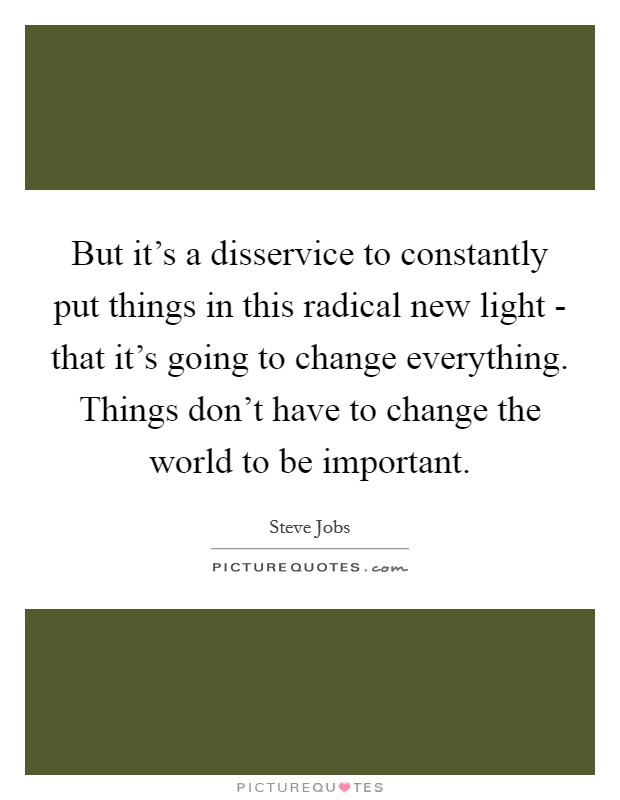 But it's a disservice to constantly put things in this radical new light - that it's going to change everything. Things don't have to change the world to be important Picture Quote #1