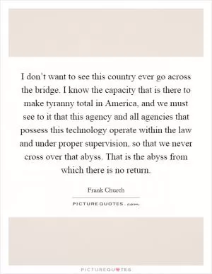 I don’t want to see this country ever go across the bridge. I know the capacity that is there to make tyranny total in America, and we must see to it that this agency and all agencies that possess this technology operate within the law and under proper supervision, so that we never cross over that abyss. That is the abyss from which there is no return Picture Quote #1