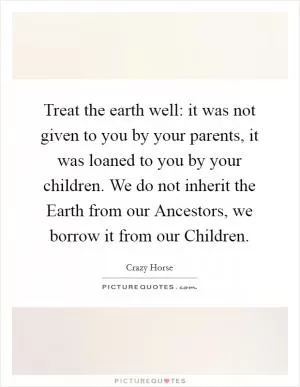 Treat the earth well: it was not given to you by your parents, it was loaned to you by your children. We do not inherit the Earth from our Ancestors, we borrow it from our Children Picture Quote #1