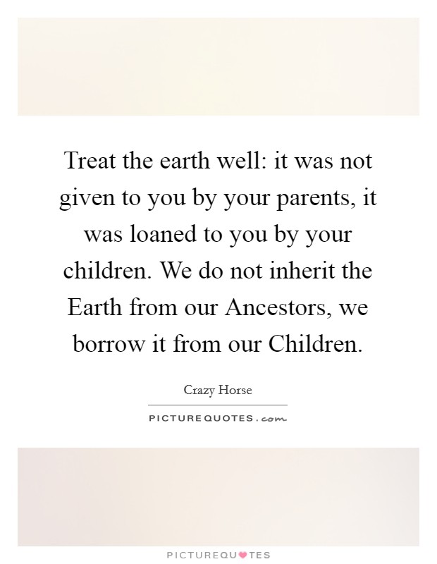 Treat the earth well: it was not given to you by your parents, it was loaned to you by your children. We do not inherit the Earth from our Ancestors, we borrow it from our Children Picture Quote #1