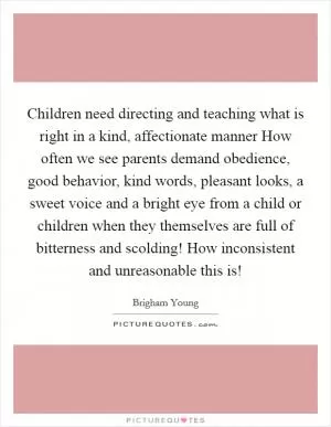 Children need directing and teaching what is right in a kind, affectionate manner How often we see parents demand obedience, good behavior, kind words, pleasant looks, a sweet voice and a bright eye from a child or children when they themselves are full of bitterness and scolding! How inconsistent and unreasonable this is! Picture Quote #1