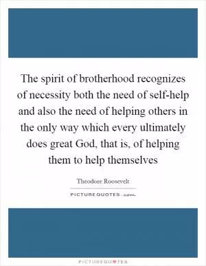 The spirit of brotherhood recognizes of necessity both the need of self-help and also the need of helping others in the only way which every ultimately does great God, that is, of helping them to help themselves Picture Quote #1