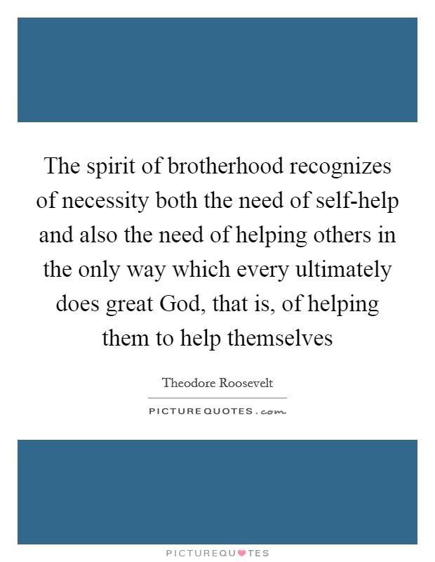 The spirit of brotherhood recognizes of necessity both the need of self-help and also the need of helping others in the only way which every ultimately does great God, that is, of helping them to help themselves Picture Quote #1