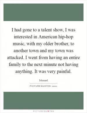 I had gone to a talent show, I was interested in American hip-hop music, with my older brother, to another town and my town was attacked. I went from having an entire family to the next minute not having anything. It was very painful Picture Quote #1