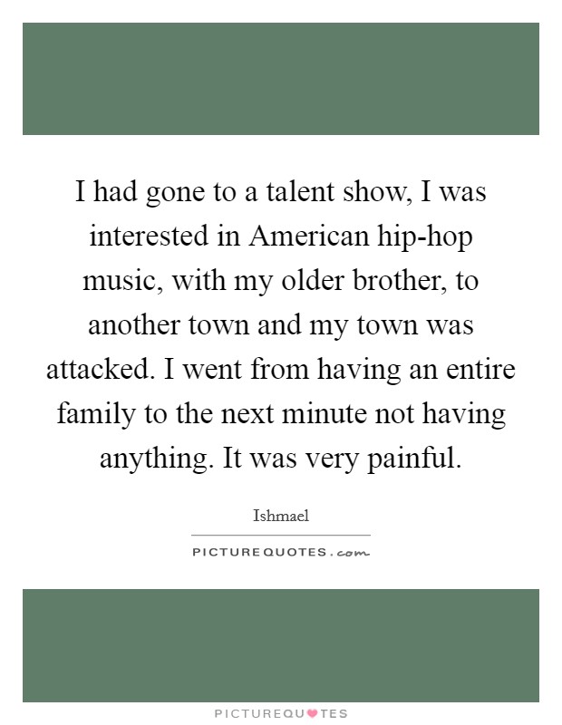 I had gone to a talent show, I was interested in American hip-hop music, with my older brother, to another town and my town was attacked. I went from having an entire family to the next minute not having anything. It was very painful Picture Quote #1