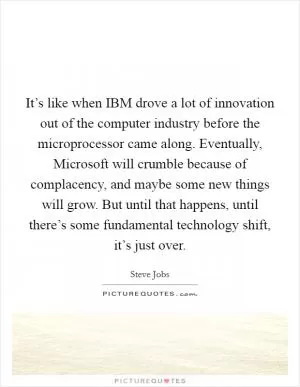 It’s like when IBM drove a lot of innovation out of the computer industry before the microprocessor came along. Eventually, Microsoft will crumble because of complacency, and maybe some new things will grow. But until that happens, until there’s some fundamental technology shift, it’s just over Picture Quote #1