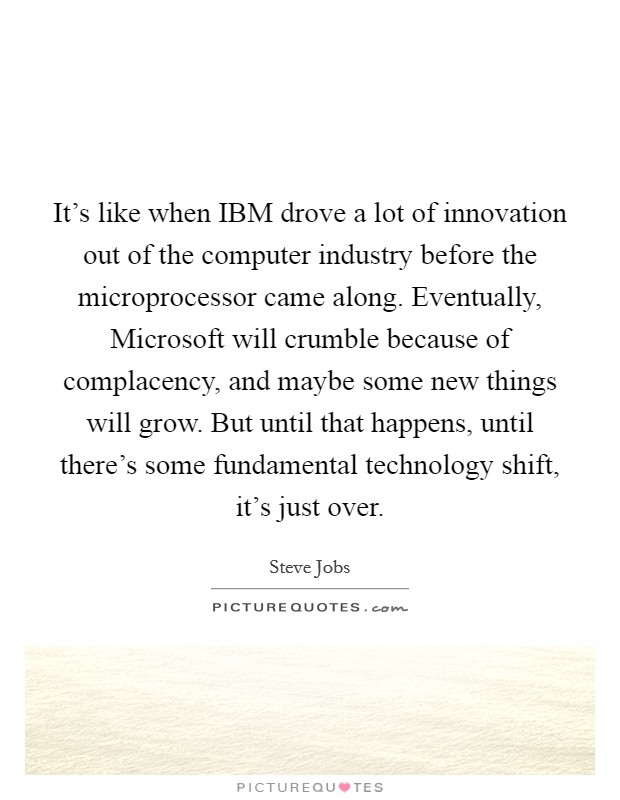 It's like when IBM drove a lot of innovation out of the computer industry before the microprocessor came along. Eventually, Microsoft will crumble because of complacency, and maybe some new things will grow. But until that happens, until there's some fundamental technology shift, it's just over Picture Quote #1