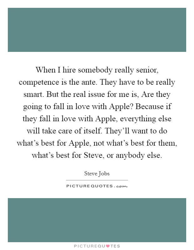 When I hire somebody really senior, competence is the ante. They have to be really smart. But the real issue for me is, Are they going to fall in love with Apple? Because if they fall in love with Apple, everything else will take care of itself. They'll want to do what's best for Apple, not what's best for them, what's best for Steve, or anybody else Picture Quote #1