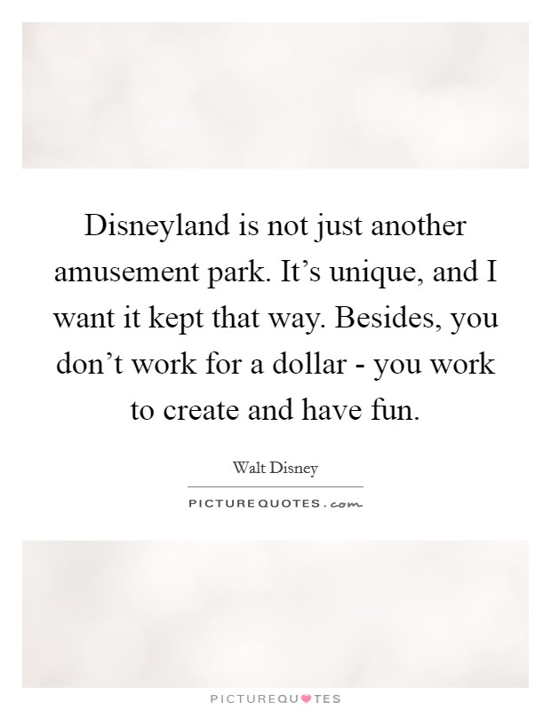 Disneyland is not just another amusement park. It's unique, and I want it kept that way. Besides, you don't work for a dollar - you work to create and have fun Picture Quote #1