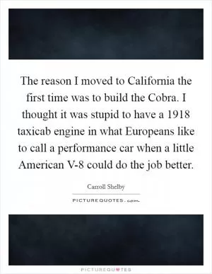 The reason I moved to California the first time was to build the Cobra. I thought it was stupid to have a 1918 taxicab engine in what Europeans like to call a performance car when a little American V-8 could do the job better Picture Quote #1