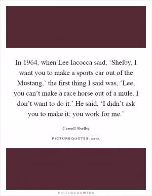 In 1964, when Lee Iacocca said, ‘Shelby, I want you to make a sports car out of the Mustang,’ the first thing I said was, ‘Lee, you can’t make a race horse out of a mule. I don’t want to do it.’ He said, ‘I didn’t ask you to make it; you work for me.’ Picture Quote #1