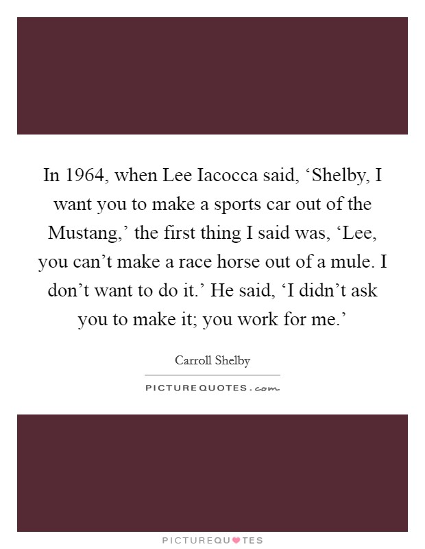In 1964, when Lee Iacocca said, ‘Shelby, I want you to make a sports car out of the Mustang,' the first thing I said was, ‘Lee, you can't make a race horse out of a mule. I don't want to do it.' He said, ‘I didn't ask you to make it; you work for me.' Picture Quote #1