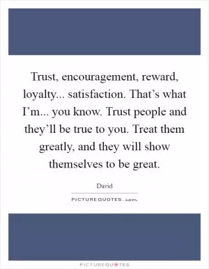 Trust, encouragement, reward, loyalty... satisfaction. That’s what I’m... you know. Trust people and they’ll be true to you. Treat them greatly, and they will show themselves to be great Picture Quote #1