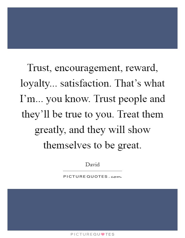 Trust, encouragement, reward, loyalty... satisfaction. That's what I'm... you know. Trust people and they'll be true to you. Treat them greatly, and they will show themselves to be great Picture Quote #1
