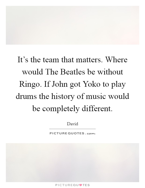 It's the team that matters. Where would The Beatles be without Ringo. If John got Yoko to play drums the history of music would be completely different Picture Quote #1