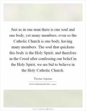 Just as in one man there is one soul and one body, yet many members; even so the Catholic Church is one body, having many members. The soul that quickens this body is the Holy Spirit; and therefore in the Creed after confessing our belief in the Holy Spirit, we are bid to believe in the Holy Catholic Church Picture Quote #1