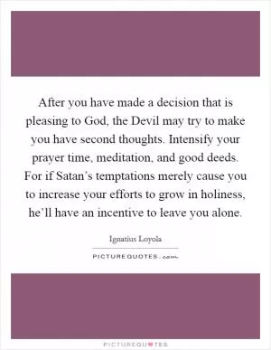 After you have made a decision that is pleasing to God, the Devil may try to make you have second thoughts. Intensify your prayer time, meditation, and good deeds. For if Satan’s temptations merely cause you to increase your efforts to grow in holiness, he’ll have an incentive to leave you alone Picture Quote #1