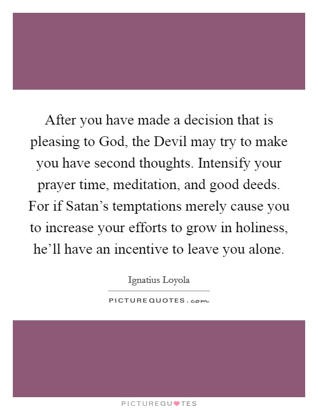 After you have made a decision that is pleasing to God, the Devil may try to make you have second thoughts. Intensify your prayer time, meditation, and good deeds. For if Satan's temptations merely cause you to increase your efforts to grow in holiness, he'll have an incentive to leave you alone Picture Quote #1