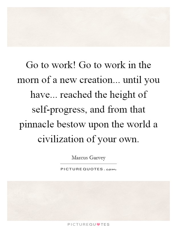 Go to work! Go to work in the morn of a new creation... until you have... reached the height of self-progress, and from that pinnacle bestow upon the world a civilization of your own Picture Quote #1