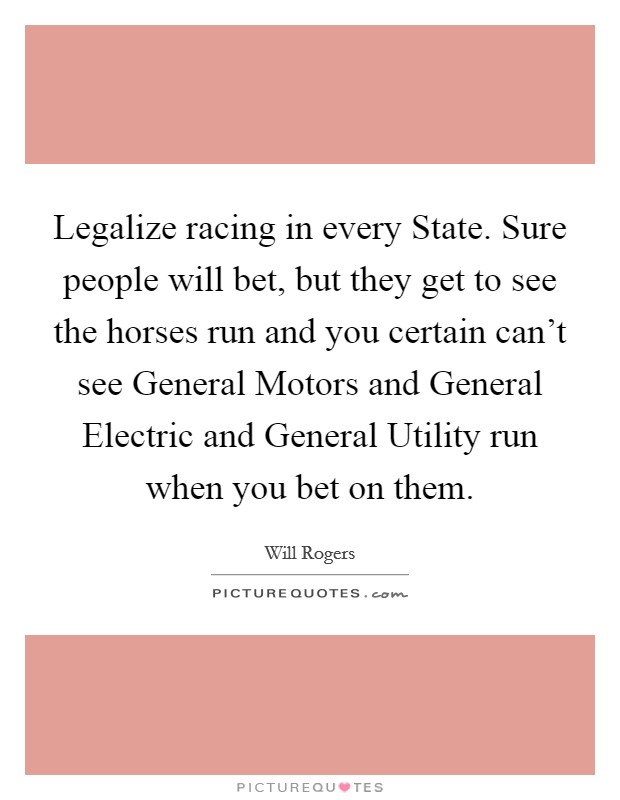 Legalize racing in every State. Sure people will bet, but they get to see the horses run and you certain can't see General Motors and General Electric and General Utility run when you bet on them Picture Quote #1