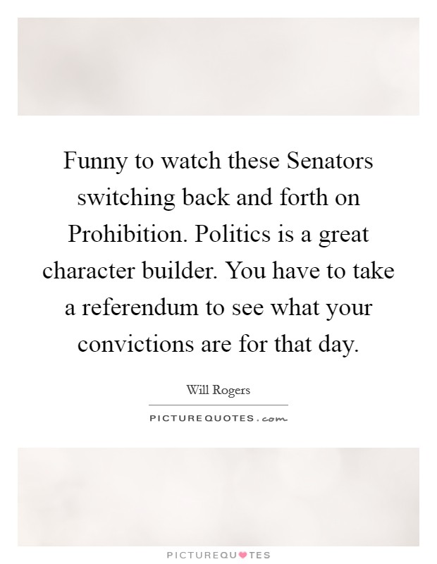 Funny to watch these Senators switching back and forth on Prohibition. Politics is a great character builder. You have to take a referendum to see what your convictions are for that day Picture Quote #1
