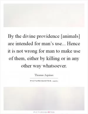By the divine providence [animals] are intended for man’s use... Hence it is not wrong for man to make use of them, either by killing or in any other way whatsoever Picture Quote #1
