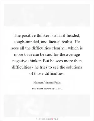 The positive thinker is a hard-headed, tough-minded, and factual realist. He sees all the difficulties clearly... which is more than can be said for the average negative thinker. But he sees more than difficulties - he tries to see the solutions of those difficulties Picture Quote #1