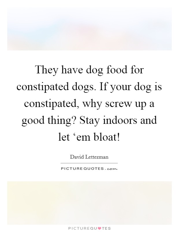 They have dog food for constipated dogs. If your dog is constipated, why screw up a good thing? Stay indoors and let ‘em bloat! Picture Quote #1