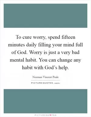 To cure worry, spend fifteen minutes daily filling your mind full of God. Worry is just a very bad mental habit. You can change any habit with God’s help Picture Quote #1