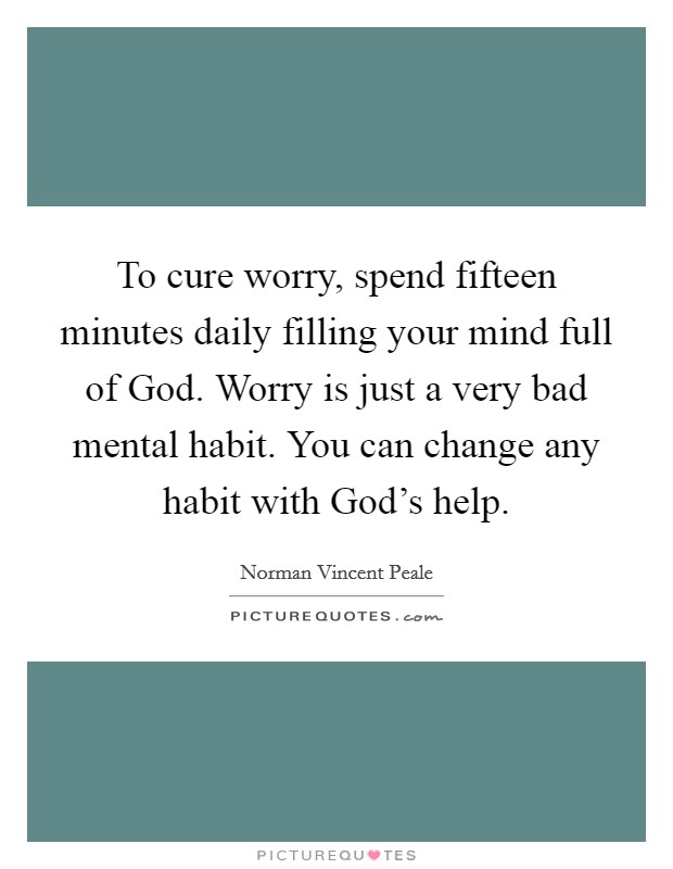 To cure worry, spend fifteen minutes daily filling your mind full of God. Worry is just a very bad mental habit. You can change any habit with God's help Picture Quote #1