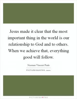 Jesus made it clear that the most important thing in the world is our relationship to God and to others. When we achieve that, everything good will follow Picture Quote #1