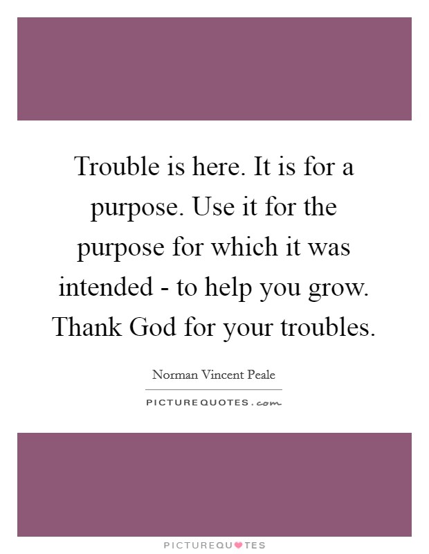 Trouble is here. It is for a purpose. Use it for the purpose for which it was intended - to help you grow. Thank God for your troubles Picture Quote #1