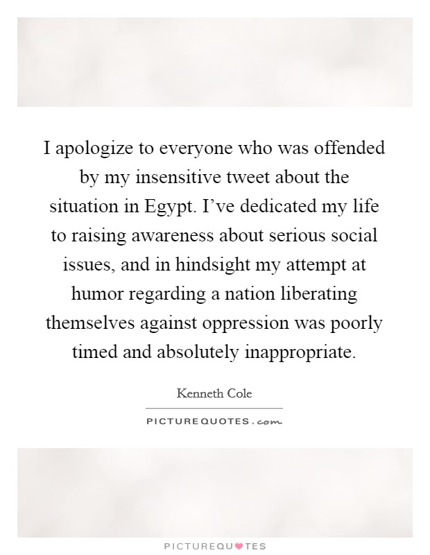 I apologize to everyone who was offended by my insensitive tweet about the situation in Egypt. I've dedicated my life to raising awareness about serious social issues, and in hindsight my attempt at humor regarding a nation liberating themselves against oppression was poorly timed and absolutely inappropriate Picture Quote #1