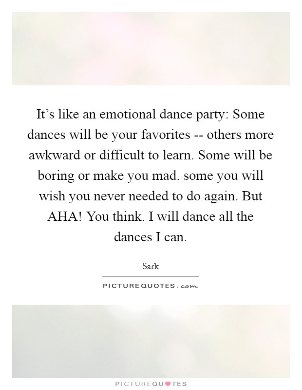 It's like an emotional dance party: Some dances will be your favorites -- others more awkward or difficult to learn. Some will be boring or make you mad. some you will wish you never needed to do again. But AHA! You think. I will dance all the dances I can Picture Quote #1