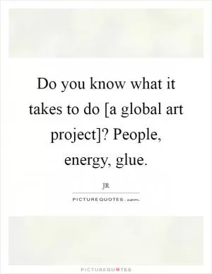 Do you know what it takes to do [a global art project]? People, energy, glue Picture Quote #1