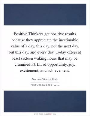 Positive Thinkers get positive results because they appreciate the inestimable value of a day, this day, not the next day, but this day, and every day. Today offers at least sixteen waking hours that may be crammed FULL of opportunity, joy, excitement, and achievement Picture Quote #1