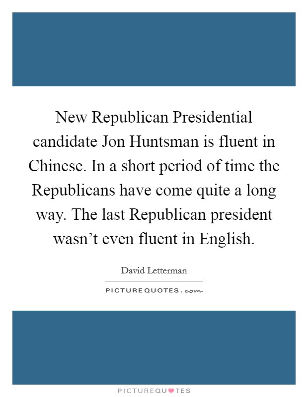 New Republican Presidential candidate Jon Huntsman is fluent in Chinese. In a short period of time the Republicans have come quite a long way. The last Republican president wasn't even fluent in English Picture Quote #1