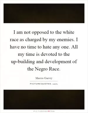I am not opposed to the white race as charged by my enemies. I have no time to hate any one. All my time is devoted to the up-building and development of the Negro Race Picture Quote #1