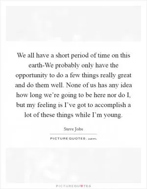 We all have a short period of time on this earth-We probably only have the opportunity to do a few things really great and do them well. None of us has any idea how long we’re going to be here nor do I, but my feeling is I’ve got to accomplish a lot of these things while I’m young Picture Quote #1
