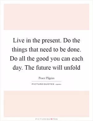 Live in the present. Do the things that need to be done. Do all the good you can each day. The future will unfold Picture Quote #1