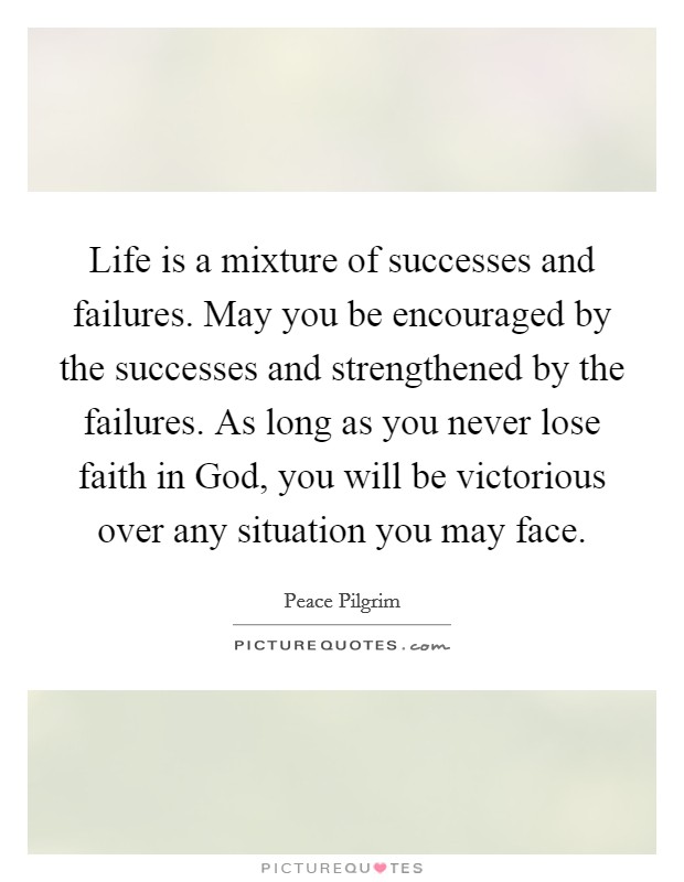 Life is a mixture of successes and failures. May you be encouraged by the successes and strengthened by the failures. As long as you never lose faith in God, you will be victorious over any situation you may face Picture Quote #1