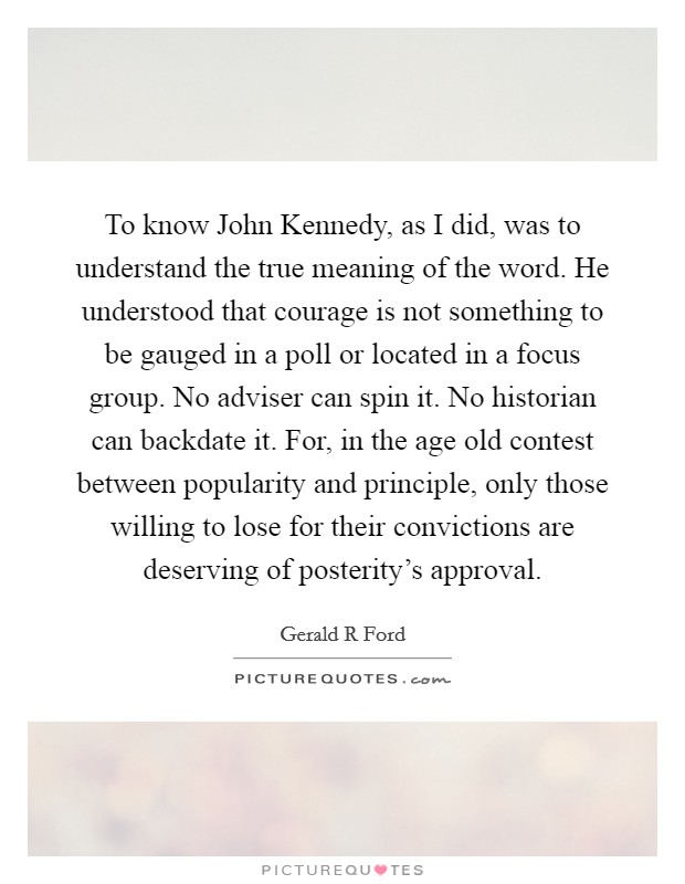 To know John Kennedy, as I did, was to understand the true meaning of the word. He understood that courage is not something to be gauged in a poll or located in a focus group. No adviser can spin it. No historian can backdate it. For, in the age old contest between popularity and principle, only those willing to lose for their convictions are deserving of posterity's approval Picture Quote #1