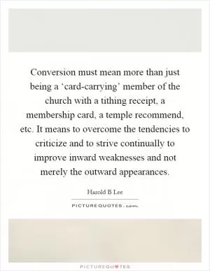 Conversion must mean more than just being a ‘card-carrying’ member of the church with a tithing receipt, a membership card, a temple recommend, etc. It means to overcome the tendencies to criticize and to strive continually to improve inward weaknesses and not merely the outward appearances Picture Quote #1