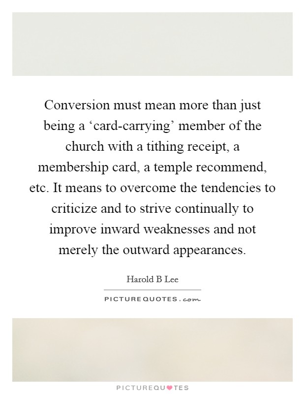 Conversion must mean more than just being a ‘card-carrying' member of the church with a tithing receipt, a membership card, a temple recommend, etc. It means to overcome the tendencies to criticize and to strive continually to improve inward weaknesses and not merely the outward appearances Picture Quote #1
